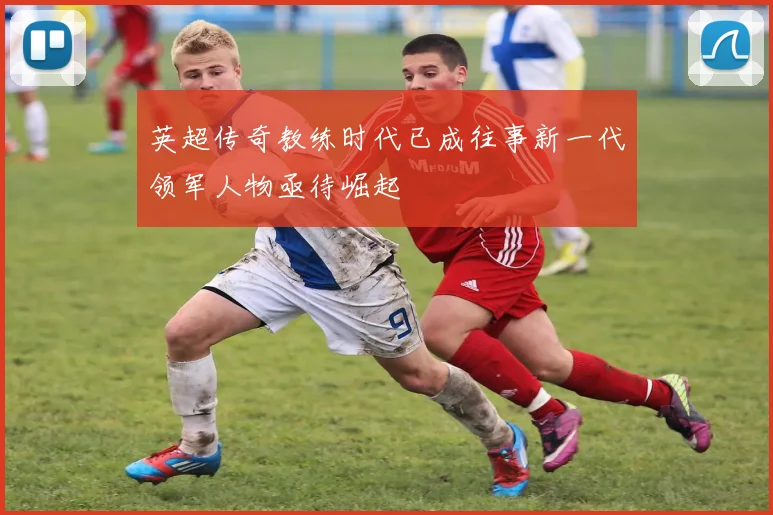 英超传奇教练时代已成往事新一代领军人物亟待崛起