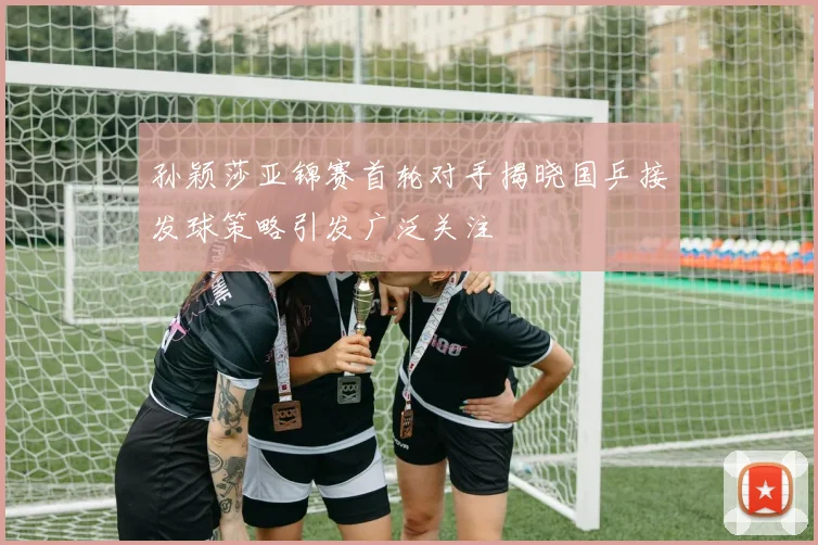 孙颖莎亚锦赛首轮对手揭晓国乒接发球策略引发广泛关注