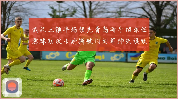 武汉三镇半场领先青岛海牛绍尔任意球助攻卡迪斯破门刘军帅失误致失球