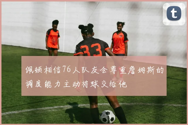 佩顿相信76人队友会尊重詹姆斯的调度能力主动将球交给他