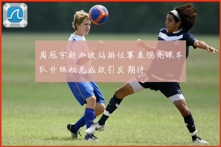 周冠宇新加坡站排位赛表现亮眼车队升级初见成效引发期待