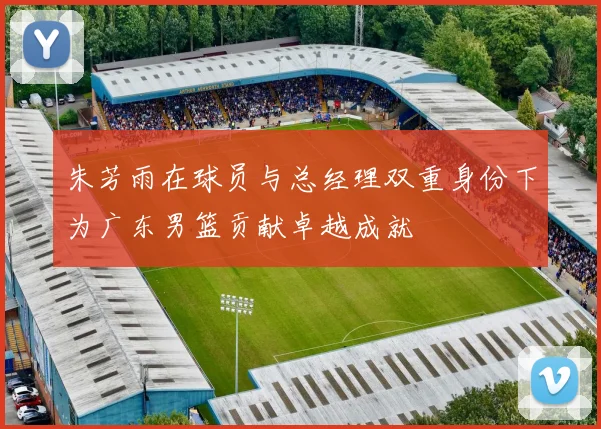 朱芳雨在球员与总经理双重身份下为广东男篮贡献卓越成就